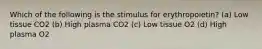 Which of the following is the stimulus for erythropoietin? (a) Low tissue CO2 (b) High plasma CO2 (c) Low tissue O2 (d) High plasma O2