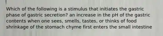 Which of the following is a stimulus that initiates the gastric phase of gastric secretion? an increase in the pH of the gastric contents when one sees, smells, tastes, or thinks of food shrinkage of the stomach chyme first enters the small intestine