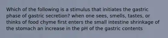 Which of the following is a stimulus that initiates the gastric phase of gastric secretion? when one sees, smells, tastes, or thinks of food chyme first enters the small intestine shrinkage of the stomach an increase in the pH of the gastric contents