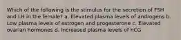 Which of the following is the stimulus for the secretion of FSH and LH in the female? a. Elevated plasma levels of androgens b. Low plasma levels of estrogen and progesterone c. Elevated ovarian hormones d. Increased plasma levels of hCG