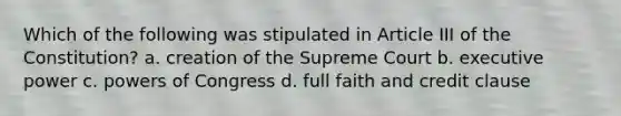 Which of the following was stipulated in Article III of the Constitution? a. creation of the Supreme Court b. executive power c. powers of Congress d. full faith and credit clause