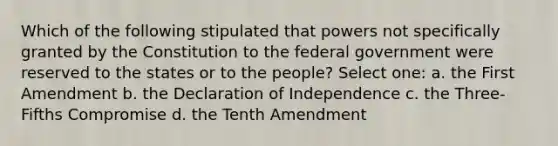 Which of the following stipulated that powers not specifically granted by the Constitution to the federal government were reserved to the states or to the people? Select one: a. the First Amendment b. the Declaration of Independence c. the Three-Fifths Compromise d. the Tenth Amendment