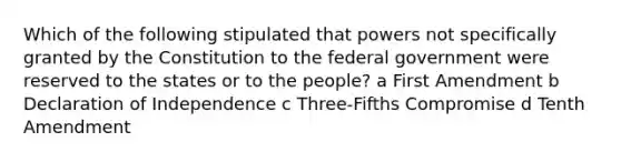 Which of the following stipulated that powers not specifically granted by the Constitution to the federal government were reserved to the states or to the people? a First Amendment b Declaration of Independence c Three-Fifths Compromise d Tenth Amendment