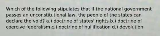 Which of the following stipulates that if the national government passes an unconstitutional law, the people of the states can declare the void? a.) doctrine of states' rights b.) doctrine of coercive federalism c.) doctrine of nullification d.) devolution