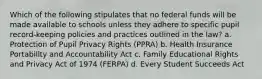 Which of the following stipulates that no federal funds will be made available to schools unless they adhere to specific pupil record-keeping policies and practices outlined in the law? a. Protection of Pupil Privacy Rights (PPRA) b. Health Insurance Portability and Accountability Act c. Family Educational Rights and Privacy Act of 1974 (FERPA) d. Every Student Succeeds Act