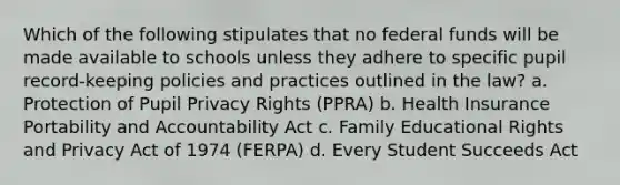 Which of the following stipulates that no federal funds will be made available to schools unless they adhere to specific pupil record-keeping policies and practices outlined in the law? a. Protection of Pupil Privacy Rights (PPRA) b. Health Insurance Portability and Accountability Act c. Family Educational Rights and Privacy Act of 1974 (FERPA) d. Every Student Succeeds Act