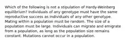 Which of the following is not a stipulation of Hardy-Weinberg equilibrium? Individuals of any genotype must have the same reproductive success as individuals of any other genotype. Mating within a population must be random. The size of a population must be large. Individuals can migrate and emigrate from a population, as long as the population size remains constant. Mutations cannot occur in a population.