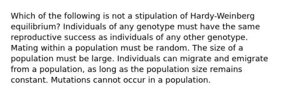 Which of the following is not a stipulation of Hardy-Weinberg equilibrium? Individuals of any genotype must have the same reproductive success as individuals of any other genotype. Mating within a population must be random. The size of a population must be large. Individuals can migrate and emigrate from a population, as long as the population size remains constant. Mutations cannot occur in a population.