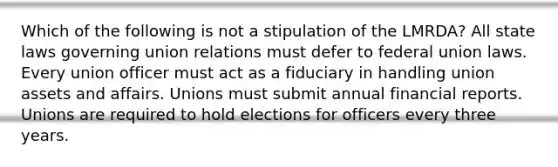 Which of the following is not a stipulation of the LMRDA? All state laws governing union relations must defer to federal union laws. Every union officer must act as a fiduciary in handling union assets and affairs. Unions must submit annual financial reports. Unions are required to hold elections for officers every three years.