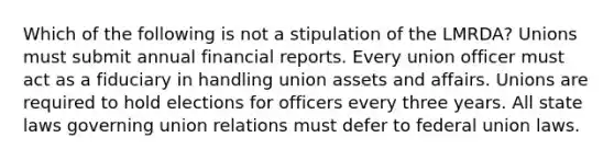 Which of the following is not a stipulation of the LMRDA? Unions must submit annual financial reports. Every union officer must act as a fiduciary in handling union assets and affairs. Unions are required to hold elections for officers every three years. All state laws governing union relations must defer to federal union laws.