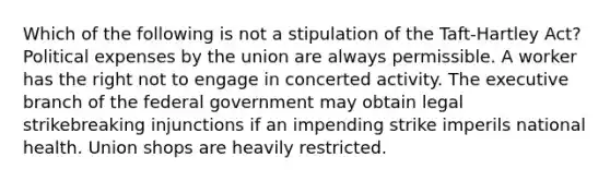 Which of the following is not a stipulation of the Taft-Hartley Act? Political expenses by the union are always permissible. A worker has the right not to engage in concerted activity. The executive branch of the federal government may obtain legal strikebreaking injunctions if an impending strike imperils national health. Union shops are heavily restricted.