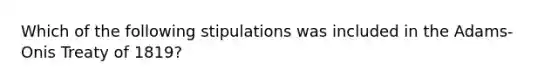 Which of the following stipulations was included in the Adams-Onis Treaty of 1819?