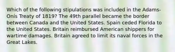 Which of the following stipulations was included in the Adams-Onís Treaty of 1819? The 49th parallel became the border between Canada and the United States. Spain ceded Florida to the United States. Britain reimbursed American shippers for wartime damages. Britain agreed to limit its naval forces in the Great Lakes.