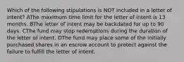 Which of the following stipulations is NOT included in a letter of intent? AThe maximum time limit for the letter of intent is 13 months. BThe letter of intent may be backdated for up to 90 days. CThe fund may stop redemptions during the duration of the letter of intent. DThe fund may place some of the initially purchased shares in an escrow account to protect against the failure to fulfill the letter of intent.