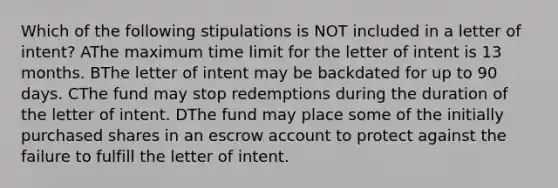 Which of the following stipulations is NOT included in a letter of intent? AThe maximum time limit for the letter of intent is 13 months. BThe letter of intent may be backdated for up to 90 days. CThe fund may stop redemptions during the duration of the letter of intent. DThe fund may place some of the initially purchased shares in an escrow account to protect against the failure to fulfill the letter of intent.