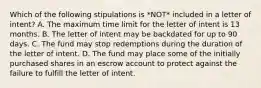 Which of the following stipulations is *NOT* included in a letter of intent? A. The maximum time limit for the letter of intent is 13 months. B. The letter of intent may be backdated for up to 90 days. C. The fund may stop redemptions during the duration of the letter of intent. D. The fund may place some of the initially purchased shares in an escrow account to protect against the failure to fulfill the letter of intent.