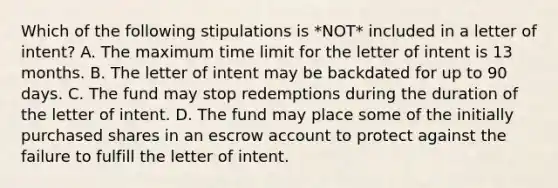 Which of the following stipulations is *NOT* included in a letter of intent? A. The maximum time limit for the letter of intent is 13 months. B. The letter of intent may be backdated for up to 90 days. C. The fund may stop redemptions during the duration of the letter of intent. D. The fund may place some of the initially purchased shares in an escrow account to protect against the failure to fulfill the letter of intent.