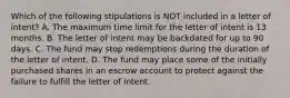 Which of the following stipulations is NOT included in a letter of intent? A. The maximum time limit for the letter of intent is 13 months. B. The letter of intent may be backdated for up to 90 days. C. The fund may stop redemptions during the duration of the letter of intent. D. The fund may place some of the initially purchased shares in an escrow account to protect against the failure to fulfill the letter of intent.