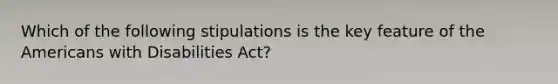 Which of the following stipulations is the key feature of the Americans with Disabilities Act?