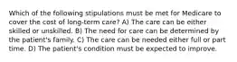 Which of the following stipulations must be met for Medicare to cover the cost of long-term care? A) The care can be either skilled or unskilled. B) The need for care can be determined by the patient's family. C) The care can be needed either full or part time. D) The patient's condition must be expected to improve.