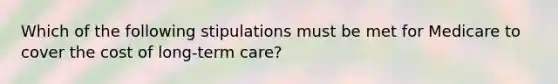 Which of the following stipulations must be met for Medicare to cover the cost of long-term care?