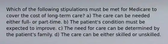 Which of the following stipulations must be met for Medicare to cover the cost of long-term care? a) The care can be needed either full- or part-time. b) The patient's condition must be expected to improve. c) The need for care can be determined by the patient's family. d) The care can be either skilled or unskilled.