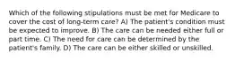 Which of the following stipulations must be met for Medicare to cover the cost of long-term care? A) The patient's condition must be expected to improve. B) The care can be needed either full or part time. C) The need for care can be determined by the patient's family. D) The care can be either skilled or unskilled.