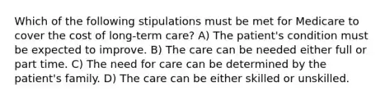 Which of the following stipulations must be met for Medicare to cover the cost of long-term care? A) The patient's condition must be expected to improve. B) The care can be needed either full or part time. C) The need for care can be determined by the patient's family. D) The care can be either skilled or unskilled.