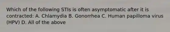 Which of the following STIs is often asymptomatic after it is contracted: A. Chlamydia B. Gonorrhea C. Human papilloma virus (HPV) D. All of the above