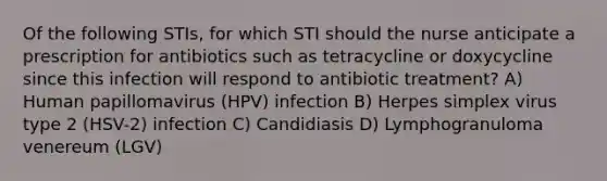 Of the following STIs, for which STI should the nurse anticipate a prescription for antibiotics such as tetracycline or doxycycline since this infection will respond to antibiotic treatment? A) Human papillomavirus (HPV) infection B) Herpes simplex virus type 2 (HSV-2) infection C) Candidiasis D) Lymphogranuloma venereum (LGV)