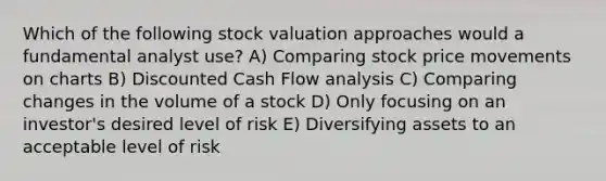 Which of the following stock valuation approaches would a fundamental analyst use? A) Comparing stock price movements on charts B) Discounted Cash Flow analysis C) Comparing changes in the volume of a stock D) Only focusing on an investor's desired level of risk E) Diversifying assets to an acceptable level of risk