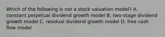 Which of the following is not a stock valuation model? A. constant perpetual dividend growth model B. two-stage dividend growth model C. residual dividend growth model D. free cash flow model