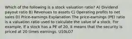 Which of the following is a stock valuation ratio? A) Dividend payout ratio B) Revenues to assets C) Operating profits to net sales D) Price-earnings Explanation The price-earnings (PE) ratio is a valuation ratio used to calculate the value of a stock. For example, if a stock has a PE of 20, it means that the security is priced at 20 times earnings. U10LO7