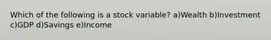 Which of the following is a stock variable? a)Wealth b)Investment c)GDP d)Savings e)Income