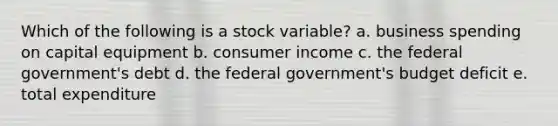 Which of the following is a stock variable? a. business spending on capital equipment b. consumer income c. the federal government's debt d. the federal government's budget deficit e. total expenditure