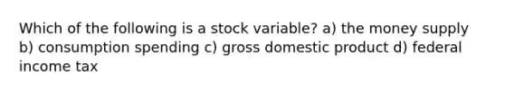 Which of the following is a stock variable? a) the money supply b) consumption spending c) gross domestic product d) federal income tax