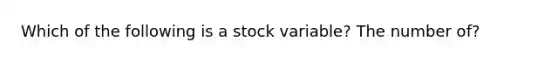 Which of the following is a stock variable? The number of?