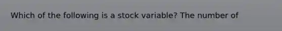 Which of the following is a stock variable? The number of