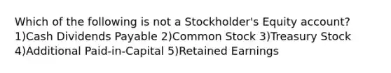 Which of the following is not a Stockholder's Equity account? 1)Cash Dividends Payable 2)Common Stock 3)Treasury Stock 4)Additional Paid-in-Capital 5)Retained Earnings