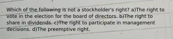 Which of the following is not a stockholder's right? a)The right to vote in the election for the board of directors. b)The right to share in dividends. c)The right to participate in management decisions. d)The preemptive right.