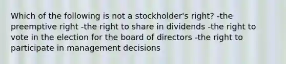 Which of the following is not a stockholder's right? -the preemptive right -the right to share in dividends -the right to vote in the election for the board of directors -the right to participate in management decisions