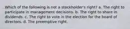 Which of the following is not a stockholder's right? a. The right to participate in management decisions. b. The right to share in dividends. c. The right to vote in the election for the board of directors. d. The preemptive right.