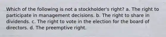 Which of the following is not a stockholder's right? a. The right to participate in management decisions. b. The right to share in dividends. c. The right to vote in the election for the board of directors. d. The preemptive right.