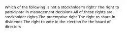 Which of the following is not a stockholder's right? The right to participate in management decisions All of these rights are stockholder rights The preemptive right The right to share in dividends The right to vote in the election for the board of directors