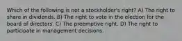 Which of the following is not a stockholder's right? A) The right to share in dividends. B) The right to vote in the election for the board of directors. C) The preemptive right. D) The right to participate in management decisions.