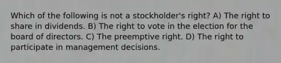 Which of the following is not a stockholder's right? A) The right to share in dividends. B) The right to vote in the election for the board of directors. C) The preemptive right. D) The right to participate in management decisions.