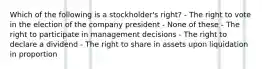 Which of the following is a stockholder's right? - The right to vote in the election of the company president - None of these - The right to participate in management decisions - The right to declare a dividend - The right to share in assets upon liquidation in proportion