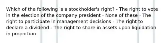 Which of the following is a stockholder's right? - The right to vote in the election of the company president - None of these - The right to participate in management decisions - The right to declare a dividend - The right to share in assets upon liquidation in proportion