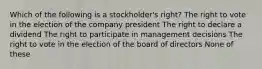 Which of the following is a stockholder's right? The right to vote in the election of the company president The right to declare a dividend The right to participate in management decisions The right to vote in the election of the board of directors None of these