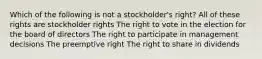 Which of the following is not a stockholder's right? All of these rights are stockholder rights The right to vote in the election for the board of directors The right to participate in management decisions The preemptive right The right to share in dividends